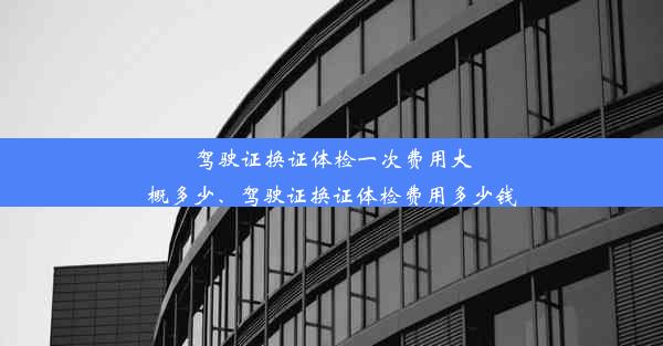 驾驶证换证体检一次费用大概多少、驾驶证换证体检费用多少钱