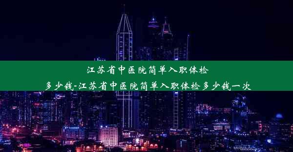 江苏省中医院简单入职体检多少钱-江苏省中医院简单入职体检多少钱一次