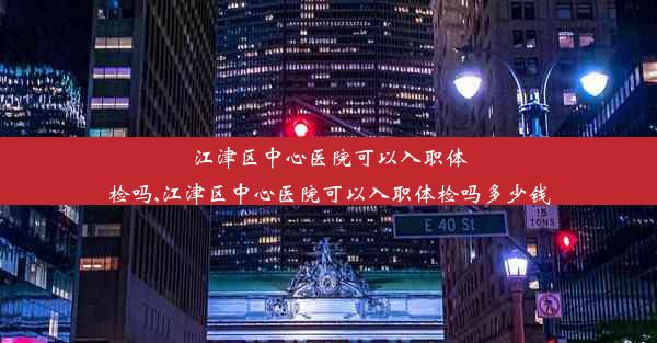 江津区中心医院可以入职体检吗,江津区中心医院可以入职体检吗多少钱