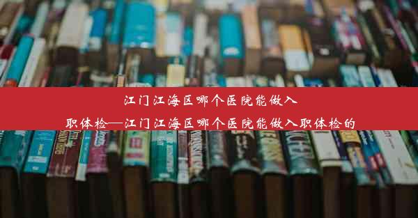 <b>江门江海区哪个医院能做入职体检—江门江海区哪个医院能做入职体检的</b>