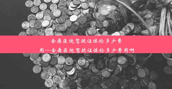 金鼎医院驾驶证体检多少费用—金鼎医院驾驶证体检多少费用啊