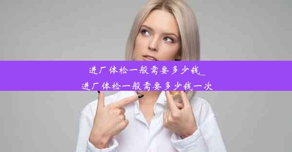 <b>进厂体检一般需要多少钱_进厂体检一般需要多少钱一次</b>