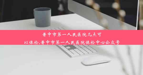 晋中市第一人民医院几点可以体检,晋中市第一人民医院体检中心公众号