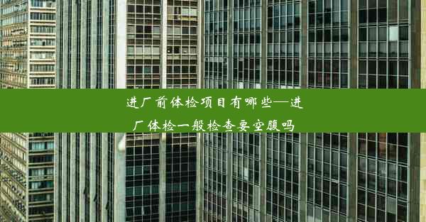 进厂前体检项目有哪些—进厂体检一般检查要空腹吗