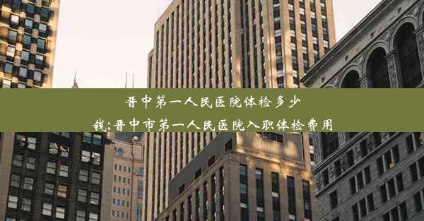 晋中第一人民医院体检多少钱;晋中市第一人民医院入职体检费用