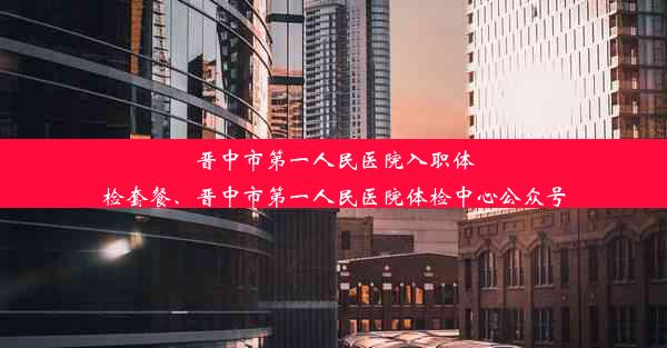 晋中市第一人民医院入职体检套餐、晋中市第一人民医院体检中心公众号