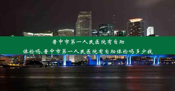 晋中市第一人民医院有自助体检吗,晋中市第一人民医院有自助体检吗多少钱