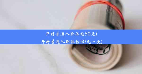 开封普通入职体检50元(开封普通入职体检50元一次)