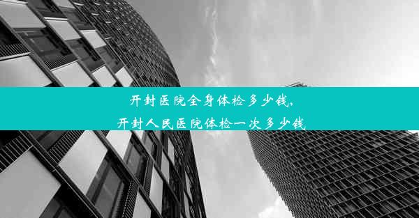 开封医院全身体检多少钱,开封人民医院体检一次多少钱