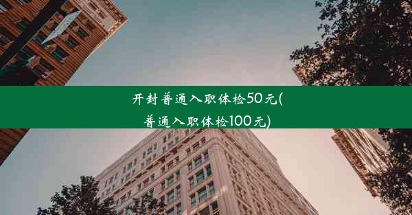 开封普通入职体检50元(普通入职体检100元)