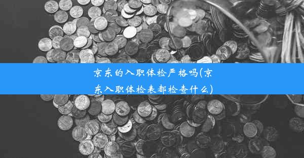 京东的入职体检严格吗(京东入职体检表都检查什么)