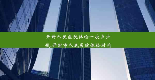 开封人民医院体检一次多少钱,开封市人民医院体检时间