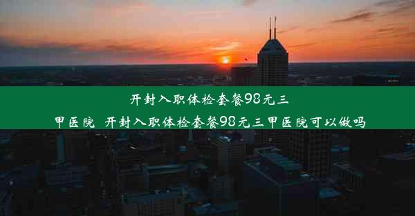 开封入职体检套餐98元三甲医院_开封入职体检套餐98元三甲医院可以做吗