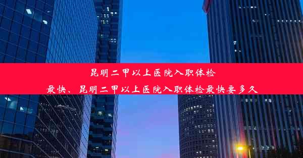 昆明二甲以上医院入职体检最快、昆明二甲以上医院入职体检最快要多久