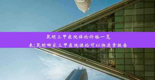 昆明三甲医院体检价格一览表;昆明哪家三甲医院体检可以快速拿报告