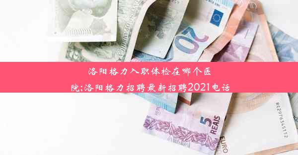 洛阳格力入职体检在哪个医院;洛阳格力招聘最新招聘2021电话