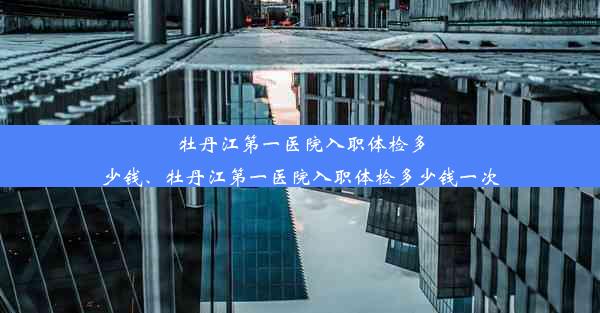 牡丹江第一医院入职体检多少钱、牡丹江第一医院入职体检多少钱一次