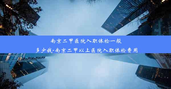 南京二甲医院入职体检一般多少钱-南京二甲以上医院入职体检费用