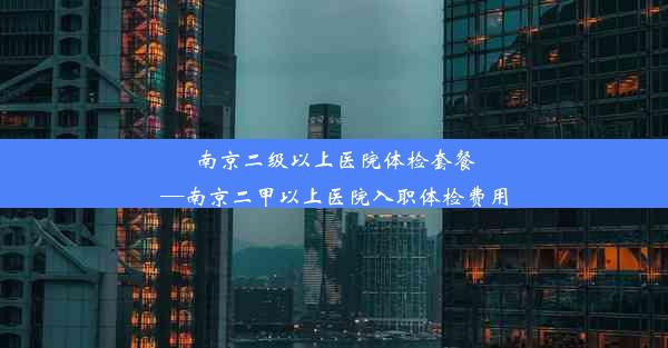 南京二级以上医院体检套餐—南京二甲以上医院入职体检费用