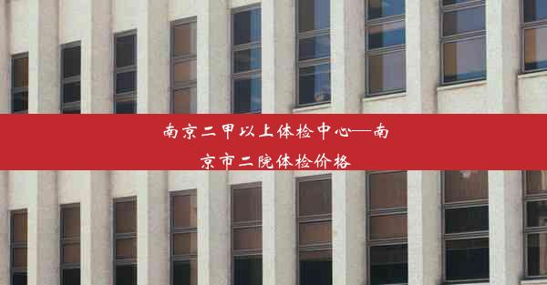 南京二甲以上体检中心—南京市二院体检价格