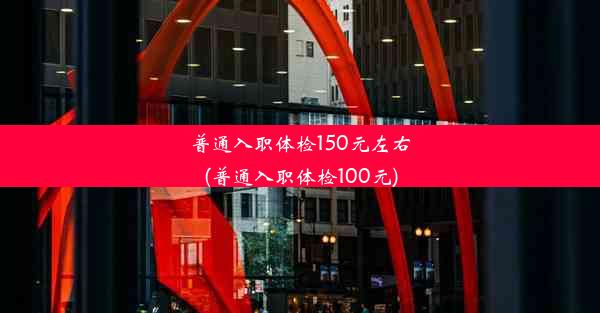 普通入职体检150元左右(普通入职体检100元)