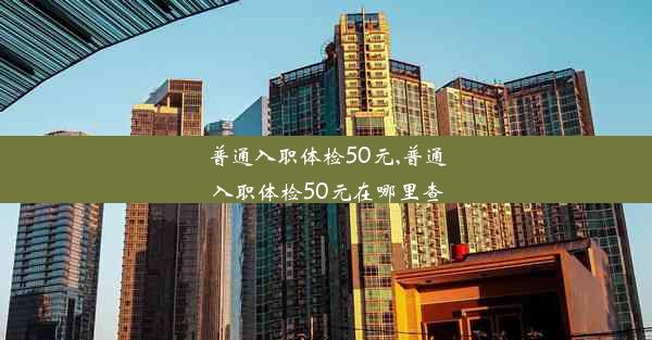 普通入职体检50元,普通入职体检50元在哪里查