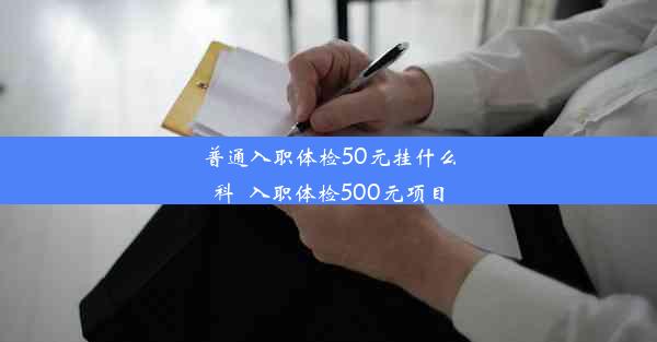 普通入职体检50元挂什么科_入职体检500元项目