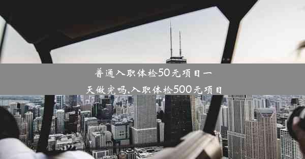 普通入职体检50元项目一天做完吗,入职体检500元项目