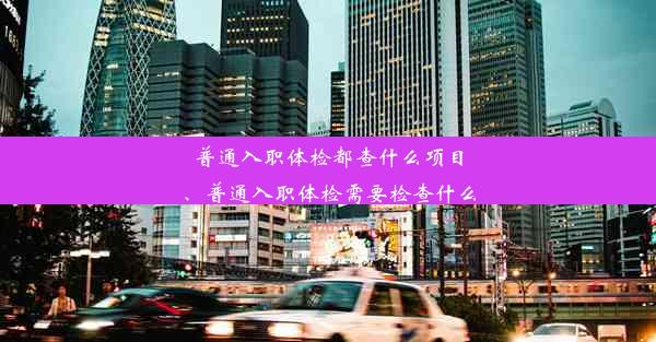 普通入职体检都查什么项目、普通入职体检需要检查什么