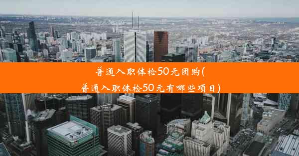 <b>普通入职体检50元团购(普通入职体检50元有哪些项目)</b>