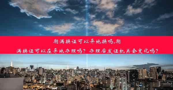 期满换证可以异地换吗,期满换证可以在异地办理吗？办理后发证机关会变化吗？