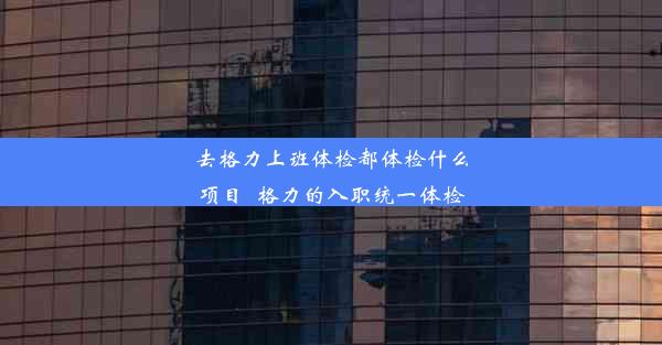 去格力上班体检都体检什么项目_格力的入职统一体检