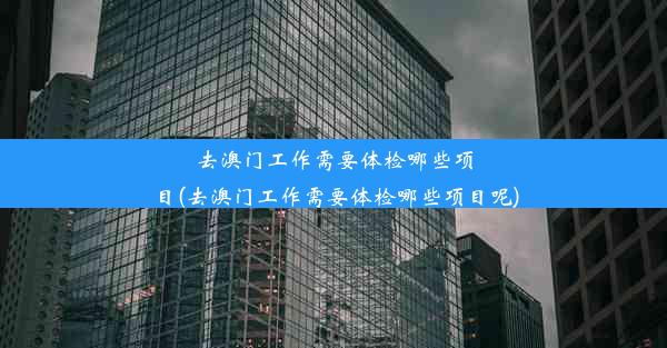 去澳门工作需要体检哪些项目(去澳门工作需要体检哪些项目呢)