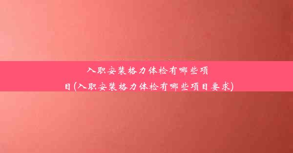 入职安装格力体检有哪些项目(入职安装格力体检有哪些项目要求)