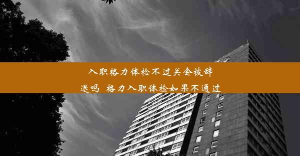 入职格力体检不过关会被辞退吗_格力入职体检如果不通过