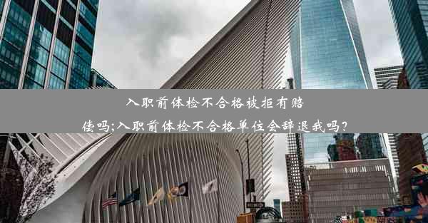 入职前体检不合格被拒有赔偿吗;入职前体检不合格单位会辞退我吗？