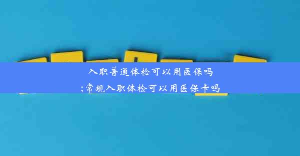 入职普通体检可以用医保吗;常规入职体检可以用医保卡吗