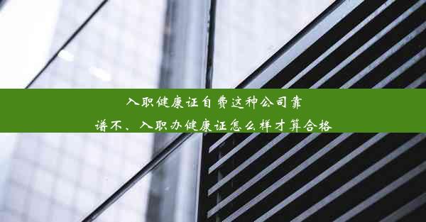 入职健康证自费这种公司靠谱不、入职办健康证怎么样才算合格