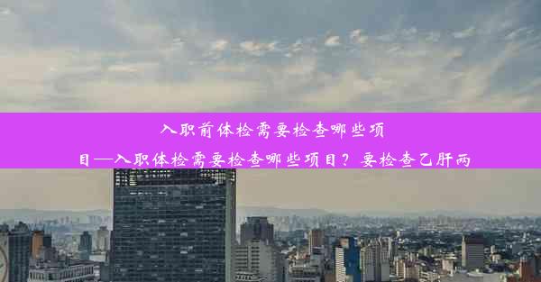 入职前体检需要检查哪些项目—入职体检需要检查哪些项目？要检查乙肝两