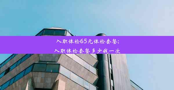 入职体检65元体检套餐;入职体检套餐多少钱一次