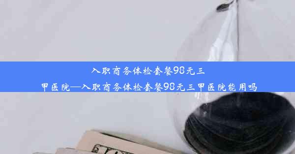 入职商务体检套餐98元三甲医院—入职商务体检套餐98元三甲医院能用吗