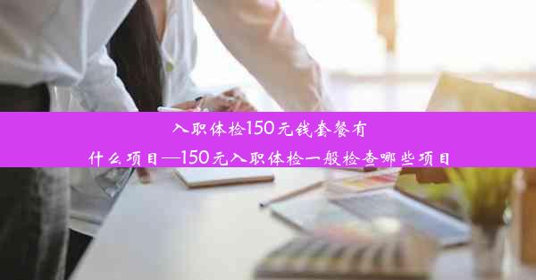 入职体检150元钱套餐有什么项目—150元入职体检一般检查哪些项目