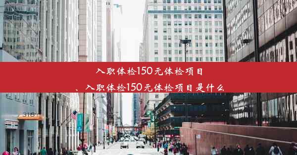 入职体检150元体检项目、入职体检150元体检项目是什么