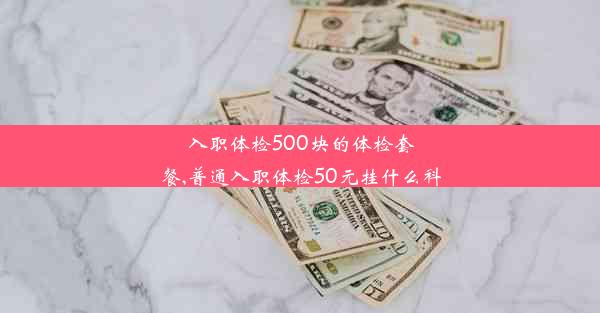 入职体检500块的体检套餐,普通入职体检50元挂什么科