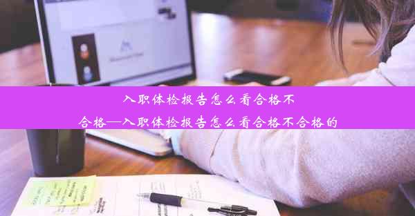 入职体检报告怎么看合格不合格—入职体检报告怎么看合格不合格的