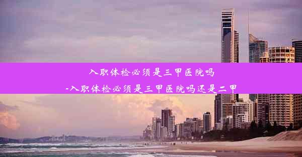 入职体检必须是三甲医院吗-入职体检必须是三甲医院吗还是二甲