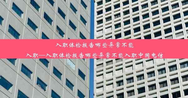 入职体检报告哪些异常不能入职—入职体检报告哪些异常不能入职中国电信