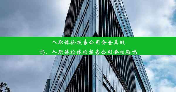 入职体检报告公司会查真假吗、入职体检体检报告公司会校验吗