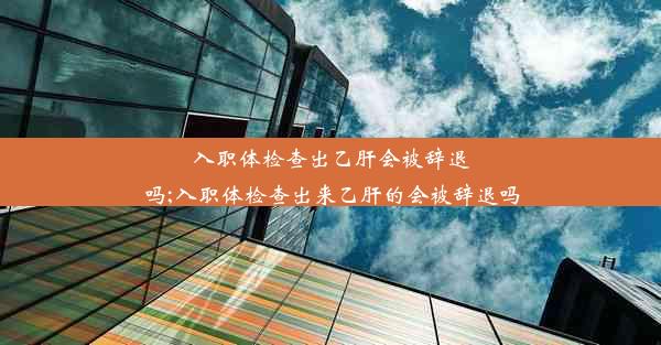 入职体检查出乙肝会被辞退吗;入职体检查出来乙肝的会被辞退吗