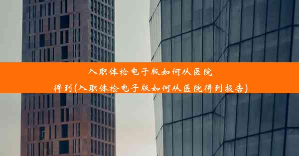 入职体检电子版如何从医院得到(入职体检电子版如何从医院得到报告)